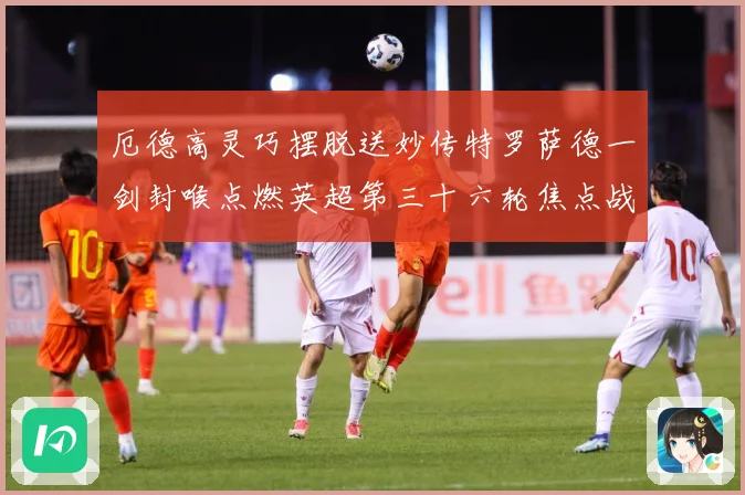厄德高灵巧摆脱送妙传特罗萨德一剑封喉点燃英超第三十六轮焦点战数据研判