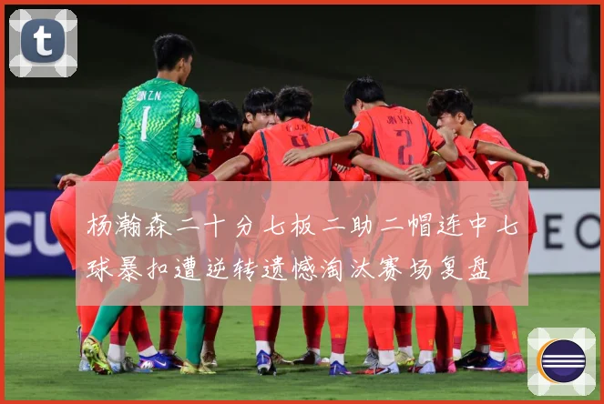 杨瀚森二十分七板二助二帽连中七球暴扣遭逆转遗憾淘汰赛场复盘
