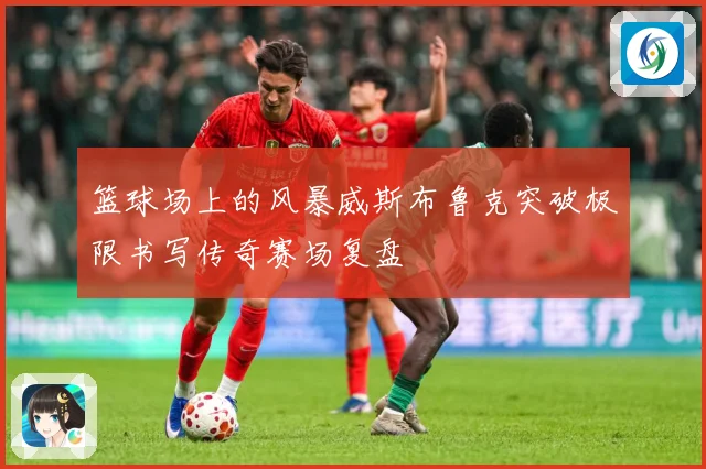 篮球场上的风暴威斯布鲁克突破极限书写传奇赛场复盘