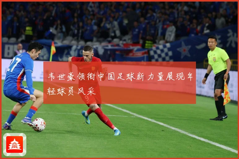 韦世豪领衔中国足球新力量展现年轻球员风采