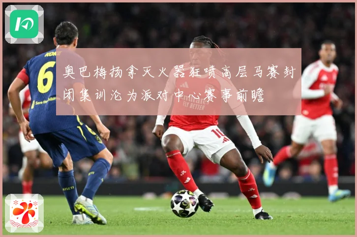 奥巴梅扬拿灭火器狂喷高层马赛封闭集训沦为派对中心赛事前瞻