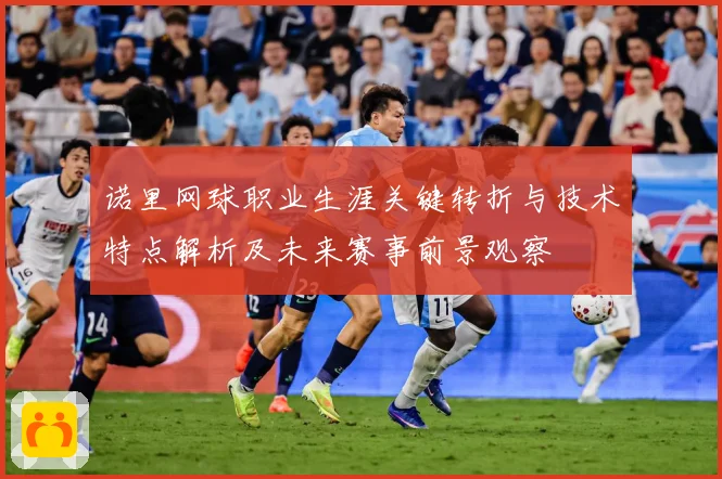 诺里网球职业生涯关键转折与技术特点解析及未来赛事前景观察