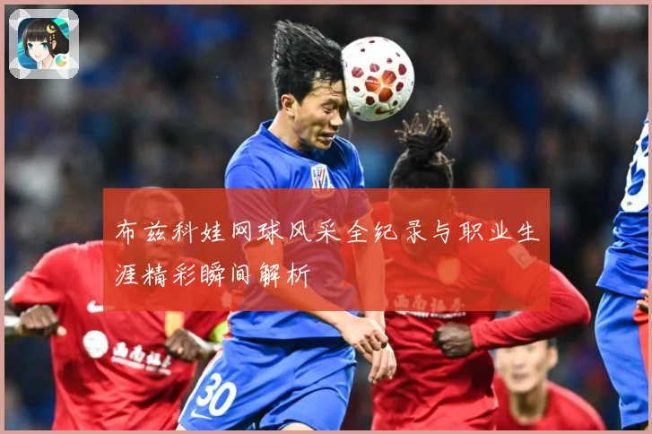 布兹科娃网球风采全纪录与职业生涯精彩瞬间解析