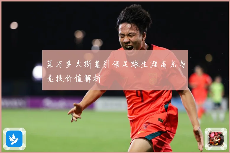 莱万多夫斯基引领足球生涯高光与竞技价值解析