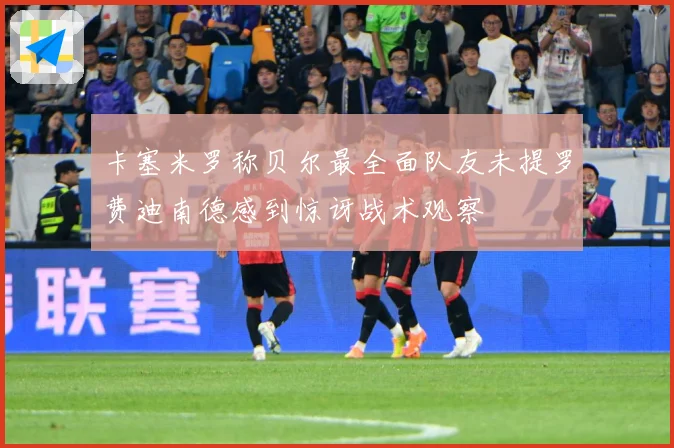 卡塞米罗称贝尔最全面队友未提罗费迪南德感到惊讶战术观察