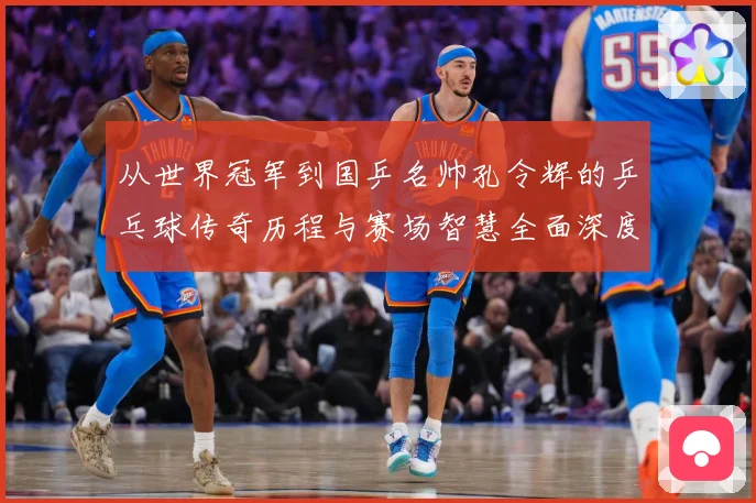 从世界冠军到国乒名帅孔令辉的乒乓球传奇历程与赛场智慧全面深度解读