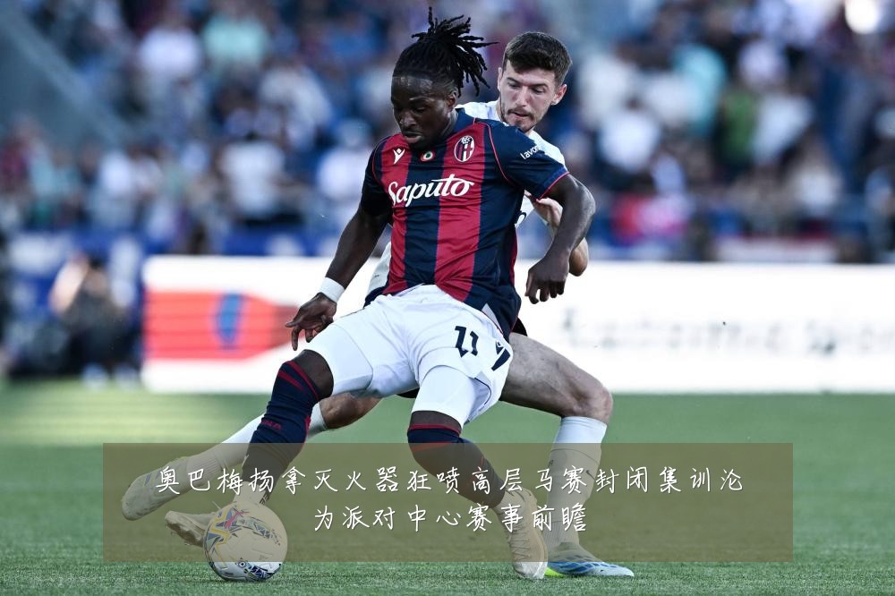 奥巴梅扬拿灭火器狂喷高层马赛封闭集训沦为派对中心赛事前瞻